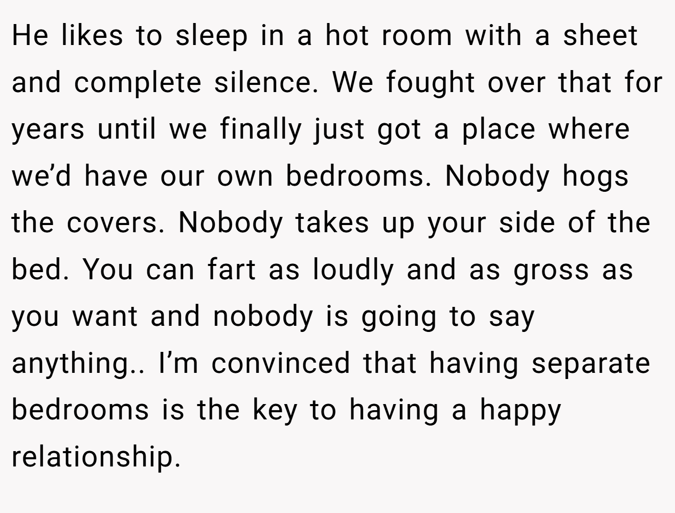 He likes to sleep in a hot room with a sheet and complete silence. We fought over that for years until we finally just got a place where we’d have our own bedrooms. Nobody hogs the covers. Nobody takes up your side of the bed. You can fart as loudly and as gross as you want and nobody is going to say anything.. I’m convinced that having separate bedrooms is the key to having a happy relationship.