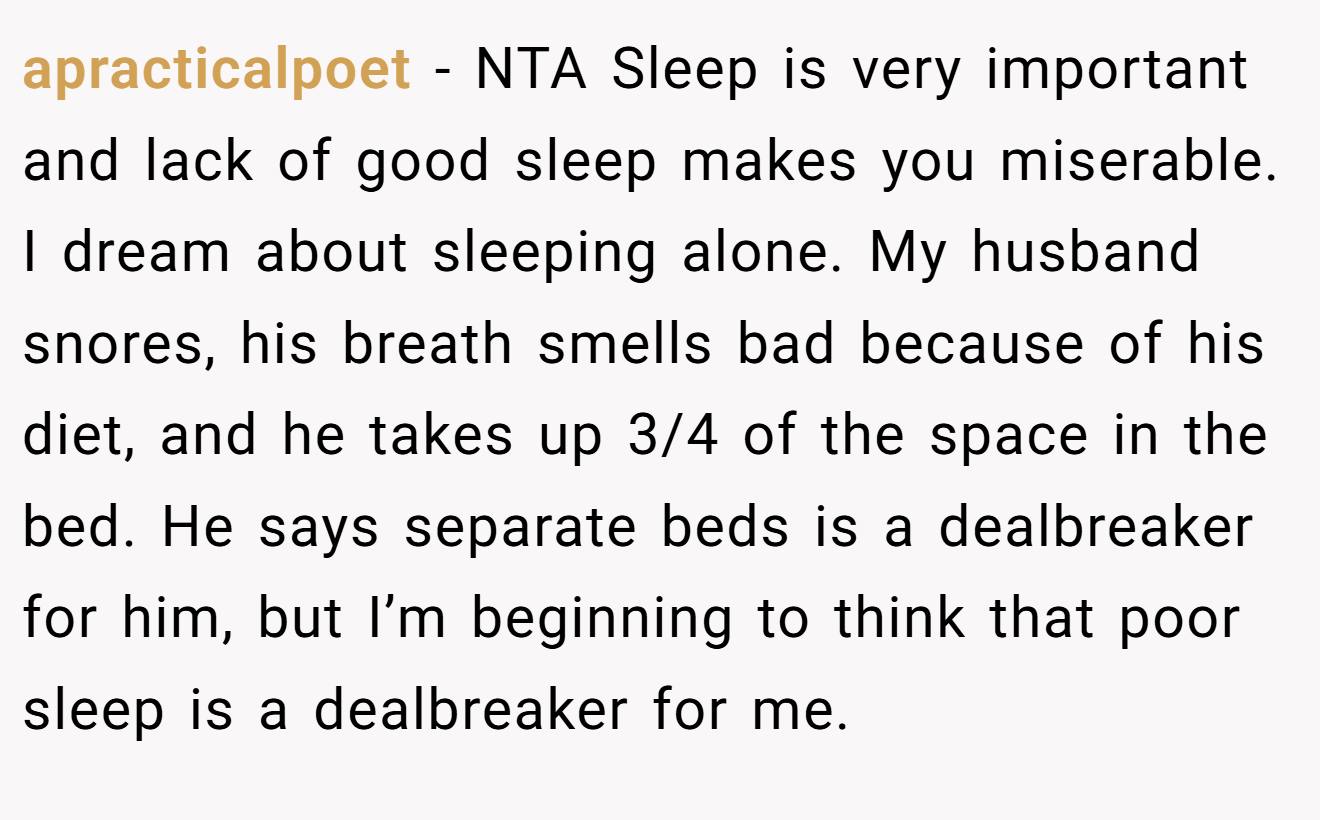 apracticalpoet - NTA Sleep is very important and lack of good sleep makes you miserable. I dream about sleeping alone. My husband snores, his breath smells bad because of his diet, and he takes up 3/4 of the space in the bed. He says separate beds is a dealbreaker for him, but I’m beginning to think that poor sleep is a dealbreaker for me.