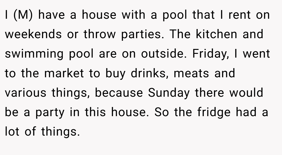 I (M) have a house with a pool that I rent on weekends or throw parties. The kitchen and swimming pool are on outside. Friday, I went to the market to buy drinks, meats and various things, because Sunday there would be a party in this house. So the fridge had a lot of things.