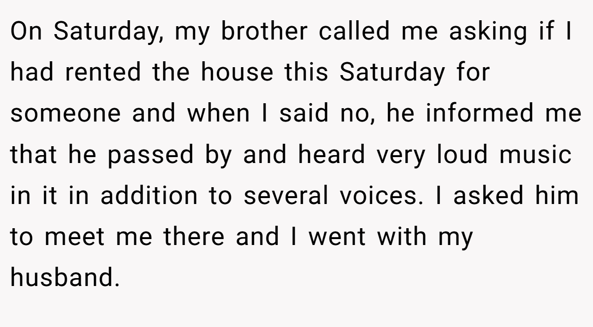 On Saturday, my brother called me asking if I had rented the house this Saturday for someone and when I said no, he informed me that he passed by and heard very loud music in it in addition to several voices. I asked him to meet me there and I went with my husband.