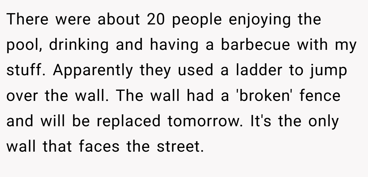 There were about 20 people enjoying the pool, drinking and having a barbecue with my stuff. Apparently they used a ladder to jump over the wall. The wall had a 'broken' fence and will be replaced tomorrow. It's the only wall that faces the street.