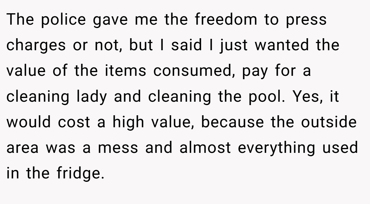 The police gave me the freedom to press charges or not, but I said I just wanted the value of the items consumed, pay for a cleaning lady and cleaning the pool. Yes, it would cost a high value, because the outside area was a mess and almost everything used in the fridge.