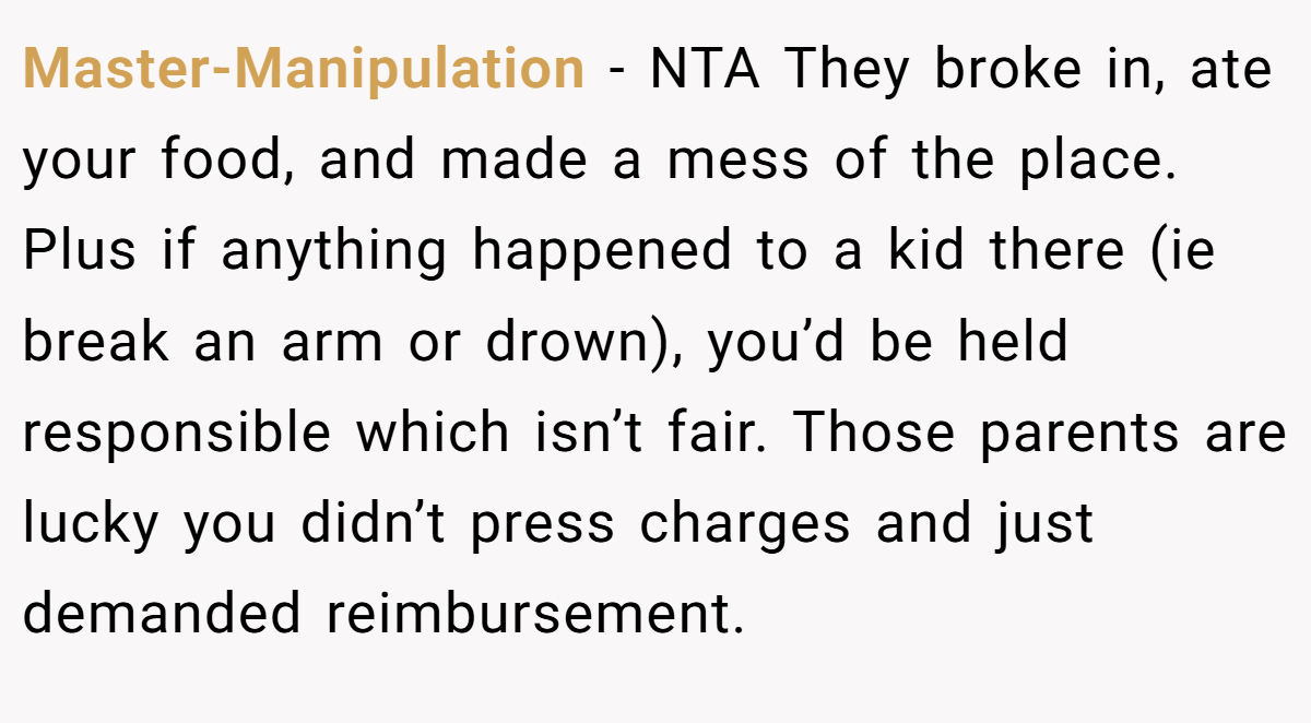 Master-Manipulation − NTA They broke in, ate your food, and made a mess of the place. Plus if anything happened to a kid there (ie break an arm or drown), you’d be held responsible which isn’t fair. Those parents are lucky you didn’t press charges and just demanded reimbursement.