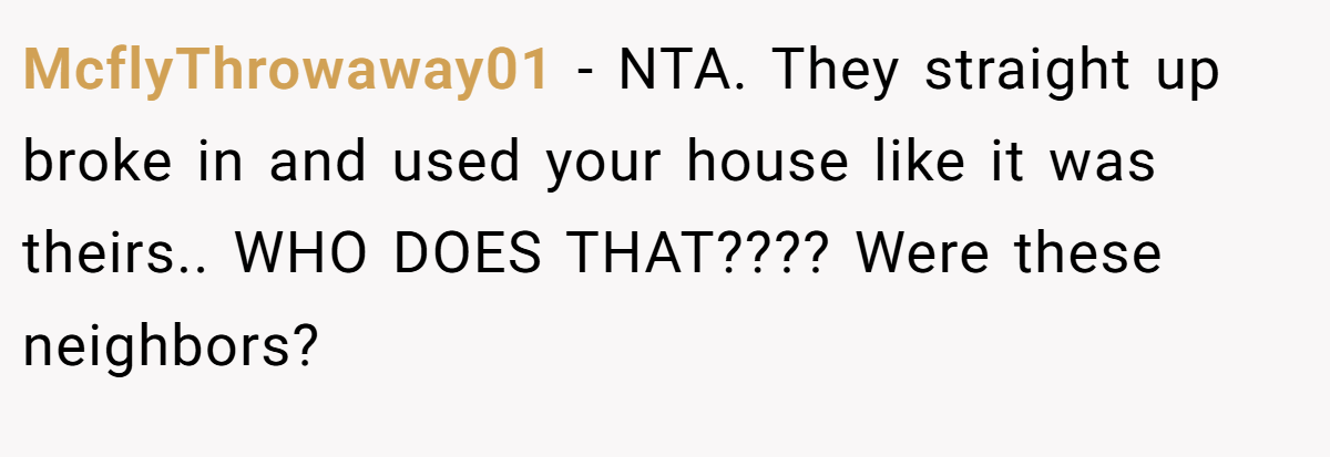 McflyThrowaway01 − NTA. They straight up broke in and used your house like it was theirs.. WHO DOES THAT???? Were these neighbors?