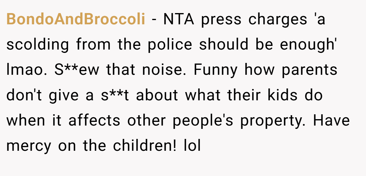 BondoAndBroccoli − NTA press charges 'a scolding from the police should be enough' lmao. S**ew that noise. Funny how parents don't give a s**t about what their kids do when it affects other people's property. Have mercy on the children! lol