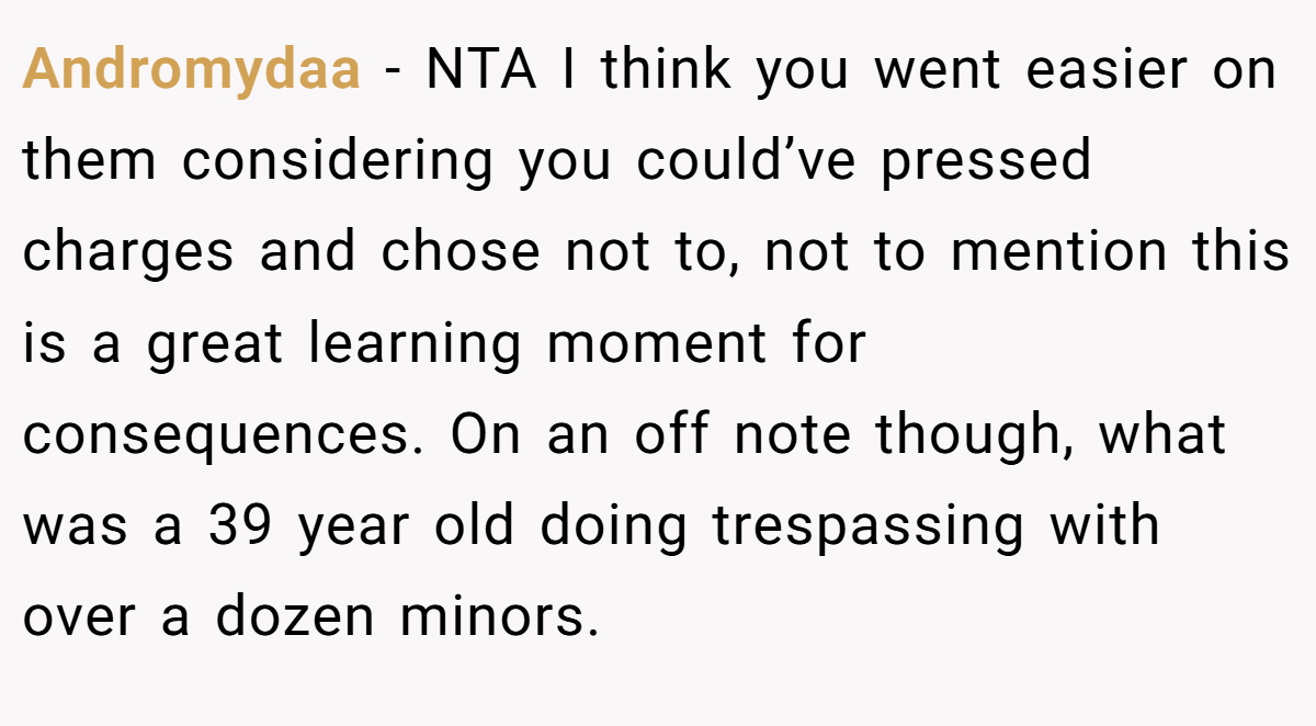 Andromydaa − NTA I think you went easier on them considering you could’ve pressed charges and chose not to, not to mention this is a great learning moment for consequences. On an off note though, what was a 39 year old doing trespassing with over a dozen minors.