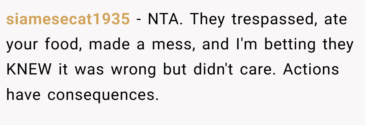 siamesecat1935 − NTA. They trespassed, ate your food, made a mess, and I'm betting they KNEW it was wrong but didn't care. Actions have consequences.