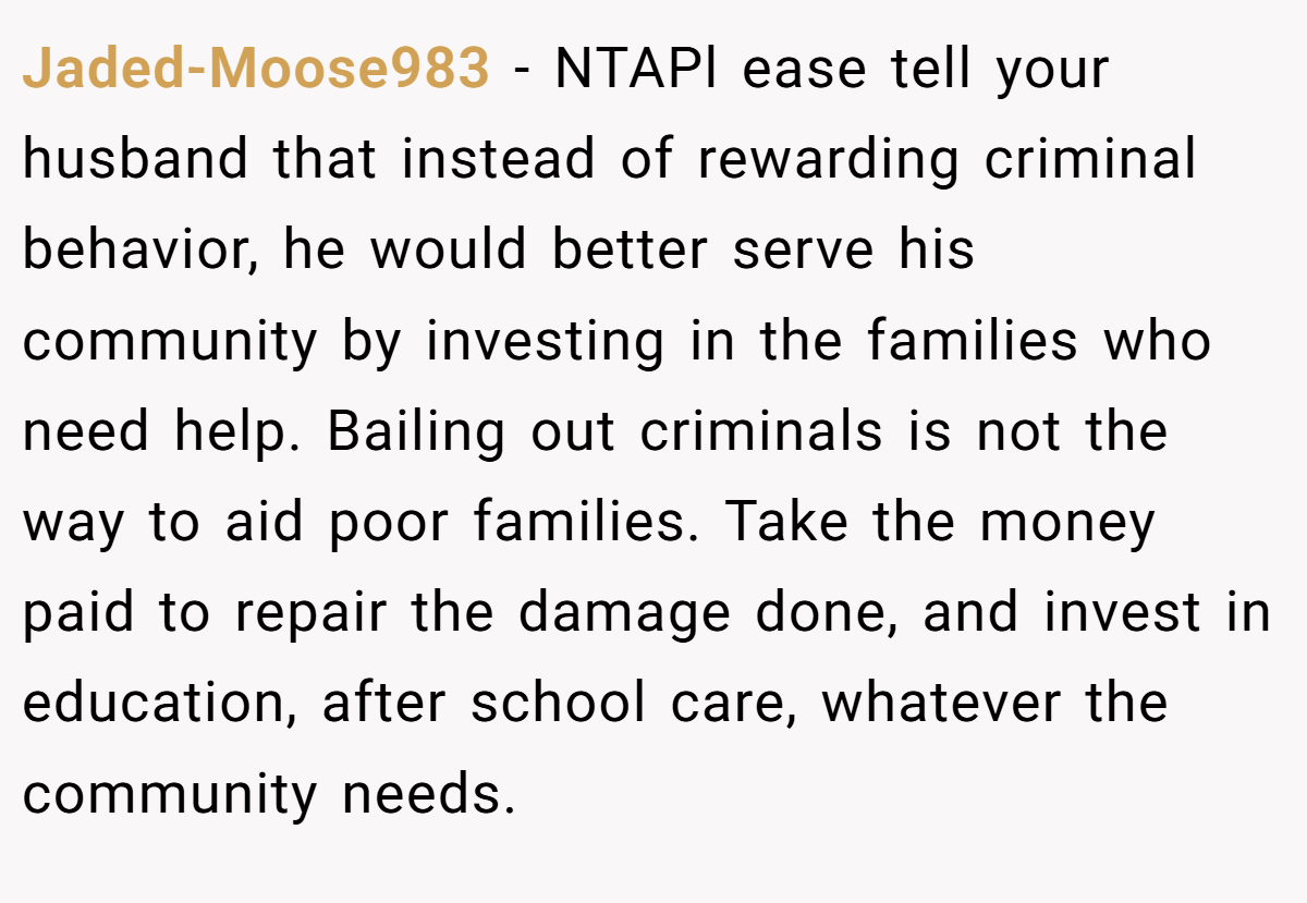 Jaded-Moose983 − NTAPl ease tell your husband that instead of rewarding criminal behavior, he would better serve his community by investing in the families who need help. Bailing out criminals is not the way to aid poor families. Take the money paid to repair the damage done, and invest in education, after school care, whatever the community needs.