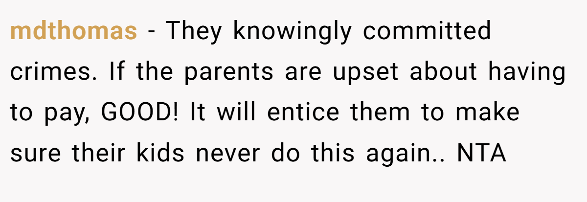 mdthomas − They knowingly committed crimes. If the parents are upset about having to pay, GOOD! It will entice them to make sure their kids never do this again.. NTA