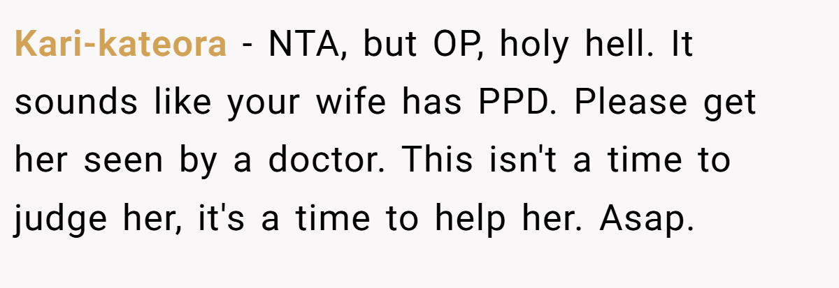 Kari-kateora − NTA, but OP, holy hell. It sounds like your wife has PPD. Please get her seen by a doctor. This isn't a time to judge her, it's a time to help her. Asap.