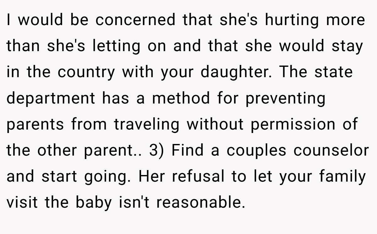 I would be concerned that she's hurting more than she's letting on and that she would stay in the country with your daughter. The state department has a method for preventing parents from traveling without permission of the other parent.. 3) Find a couples counselor and start going. Her refusal to let your family visit the baby isn't reasonable.