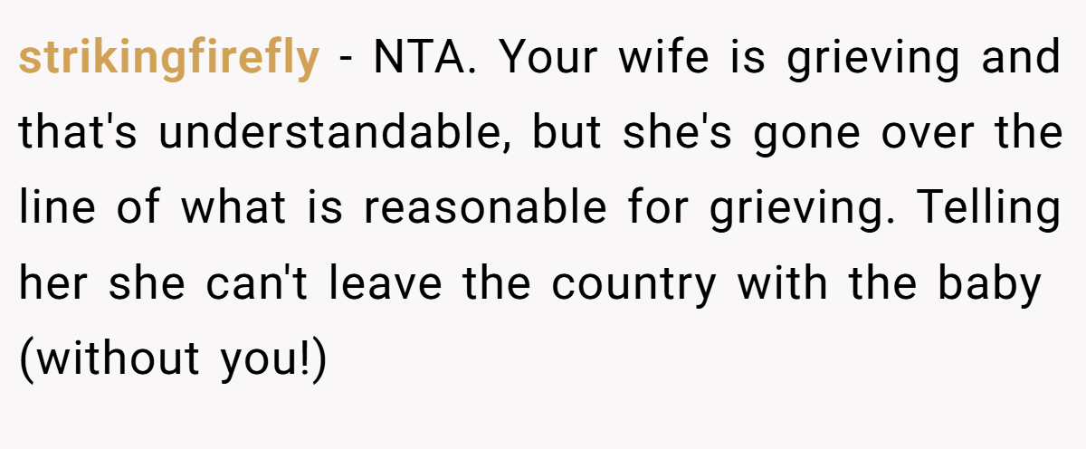 strikingfirefly − NTA. Your wife is grieving and that's understandable, but she's gone over the line of what is reasonable for grieving. Telling her she can't leave the country with the baby (without you!)