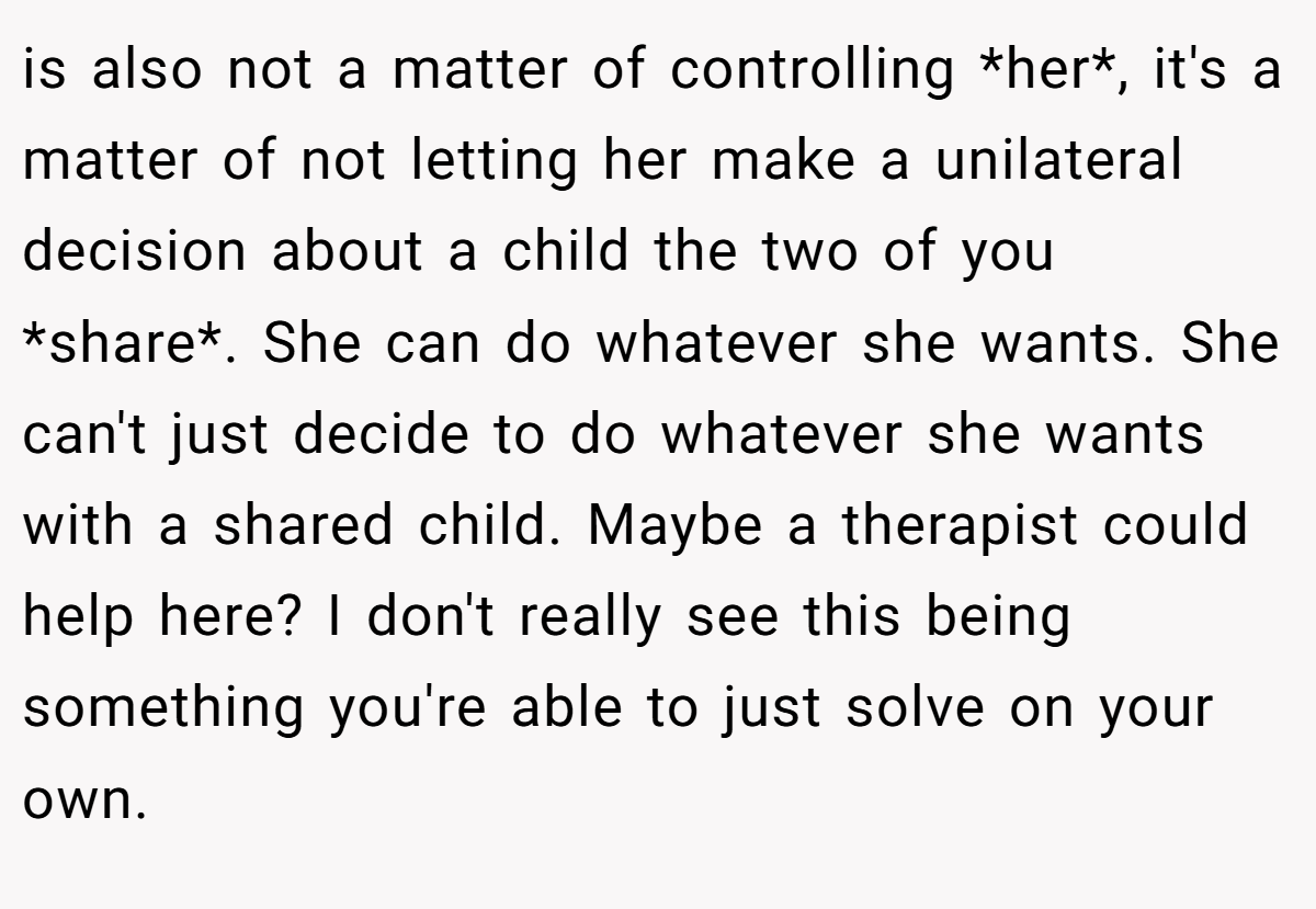 is also not a matter of controlling *her*, it's a matter of not letting her make a unilateral decision about a child the two of you *share*. She can do whatever she wants. She can't just decide to do whatever she wants with a shared child. Maybe a therapist could help here? I don't really see this being something you're able to just solve on your own.