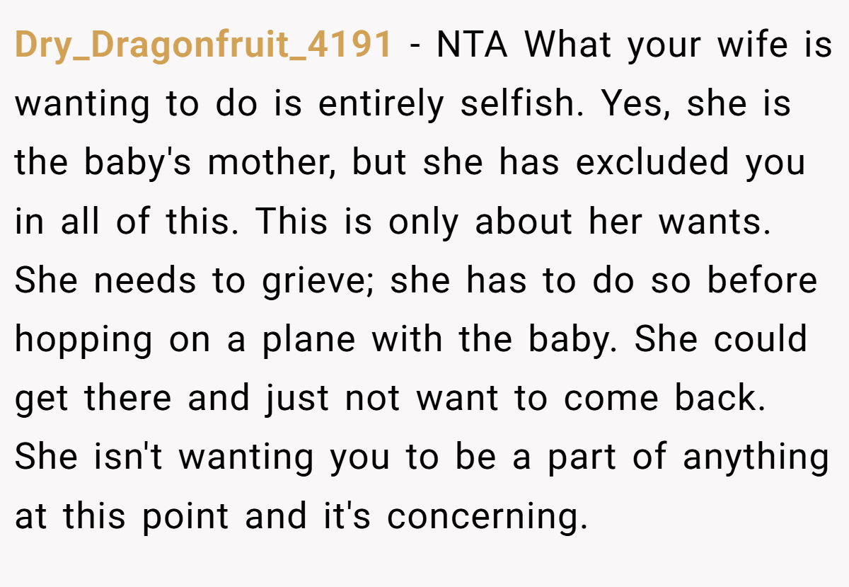 Dry_Dragonfruit_4191 − NTA What your wife is wanting to do is entirely selfish. Yes, she is the baby's mother, but she has excluded you in all of this. This is only about her wants. She needs to grieve; she has to do so before hopping on a plane with the baby. She could get there and just not want to come back. She isn't wanting you to be a part of anything at this point and it's concerning.
