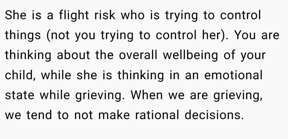 She is a flight risk who is trying to control things (not you trying to control her). You are thinking about the overall wellbeing of your child, while she is thinking in an emotional state while grieving. When we are grieving, we tend to not make rational decisions.