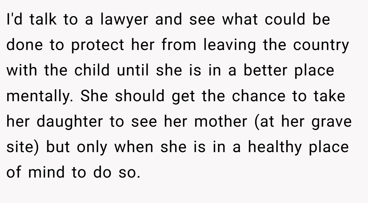 I'd talk to a lawyer and see what could be done to protect her from leaving the country with the child until she is in a better place mentally. She should get the chance to take her daughter to see her mother (at her grave site) but only when she is in a healthy place of mind to do so.