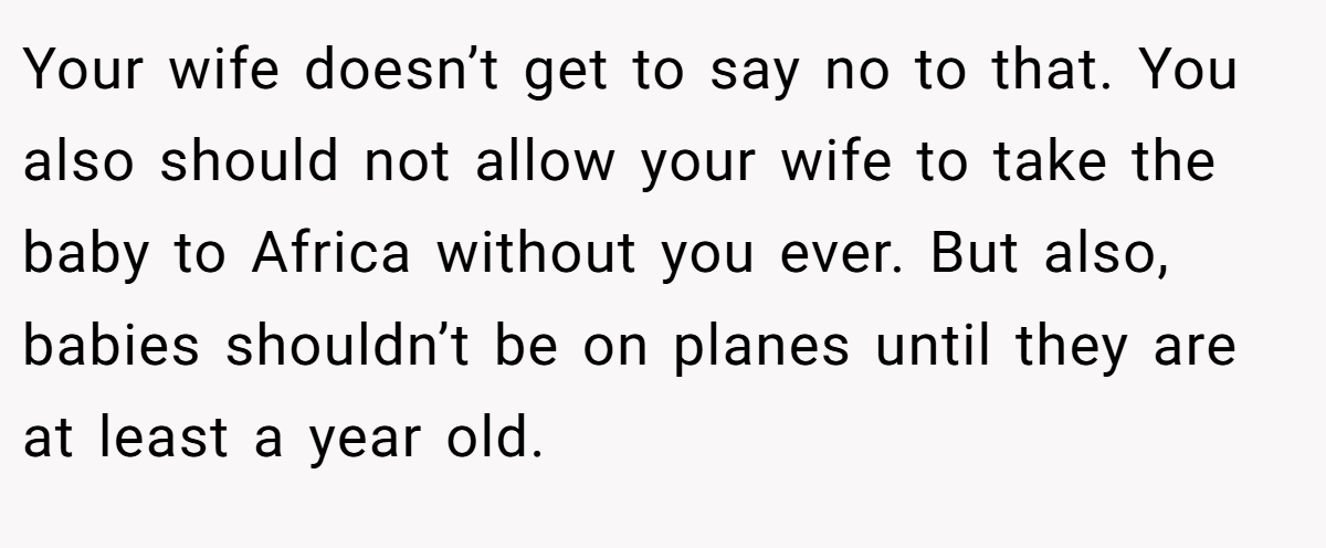 Your wife doesn’t get to say no to that. You also should not allow your wife to take the baby to Africa without you ever. But also, babies shouldn’t be on planes until they are at least a year old.