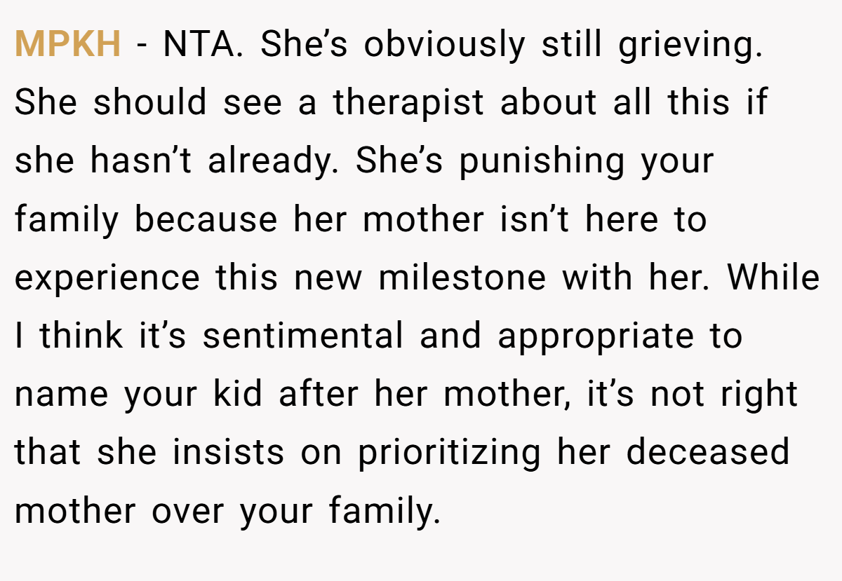 MPKH − NTA. She’s obviously still grieving. She should see a therapist about all this if she hasn’t already. She’s punishing your family because her mother isn’t here to experience this new milestone with her. While I think it’s sentimental and appropriate to name your kid after her mother, it’s not right that she insists on prioritizing her deceased mother over your family.