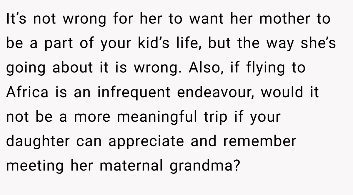 It’s not wrong for her to want her mother to be a part of your kid’s life, but the way she’s going about it is wrong. Also, if flying to Africa is an infrequent endeavour, would it not be a more meaningful trip if your daughter can appreciate and remember meeting her maternal grandma?