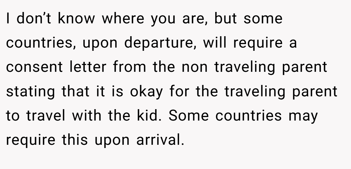 I don’t know where you are, but some countries, upon departure, will require a consent letter from the non traveling parent stating that it is okay for the traveling parent to travel with the kid. Some countries may require this upon arrival.