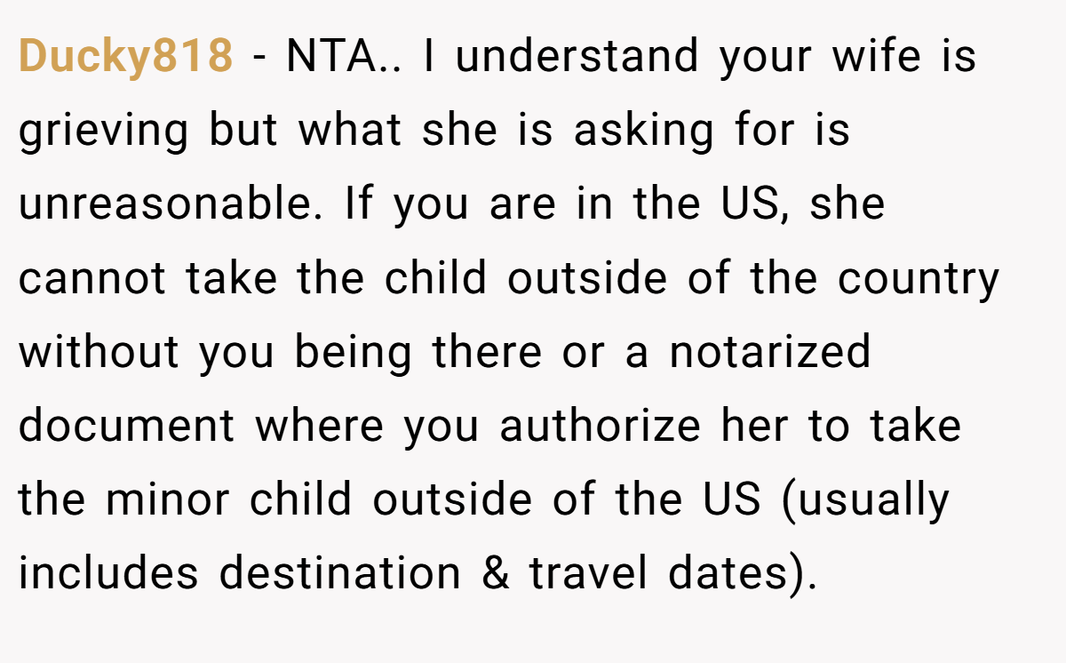 Ducky818 − NTA.. I understand your wife is grieving but what she is asking for is unreasonable. If you are in the US, she cannot take the child outside of the country without you being there or a notarized document where you authorize her to take the minor child outside of the US (usually includes destination & travel dates).