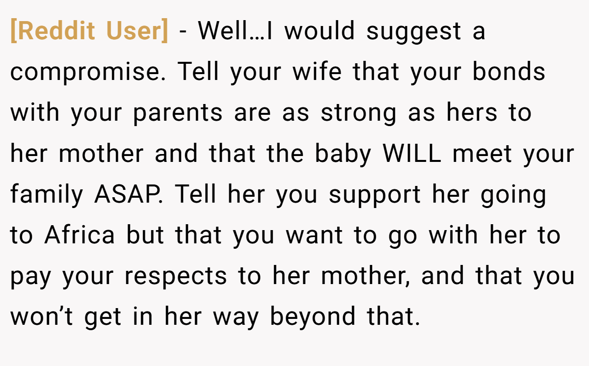[Reddit User] − Well…I would suggest a compromise. Tell your wife that your bonds with your parents are as strong as hers to her mother and that the baby WILL meet your family ASAP. Tell her you support her going to Africa but that you want to go with her to pay your respects to her mother, and that you won’t get in her way beyond that.