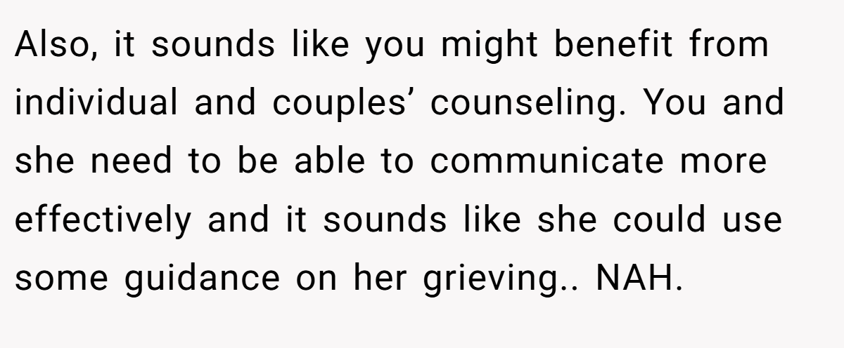 Also, it sounds like you might benefit from individual and couples’ counseling. You and she need to be able to communicate more effectively and it sounds like she could use some guidance on her grieving.. NAH.