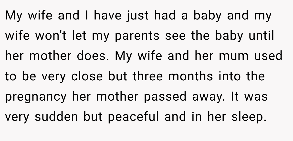 My wife and I have just had a baby and my wife won’t let my parents see the baby until her mother does. My wife and her mum used to be very close but three months into the pregnancy her mother passed away. It was very sudden but peaceful and in her sleep.