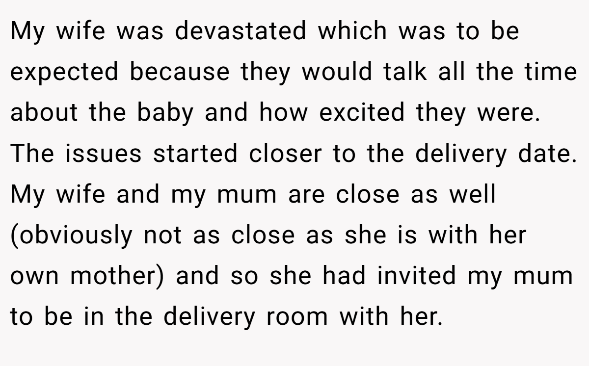 My wife was devastated which was to be expected because they would talk all the time about the baby and how excited they were. The issues started closer to the delivery date. My wife and my mum are close as well (obviously not as close as she is with her own mother) and so she had invited my mum to be in the delivery room with her.