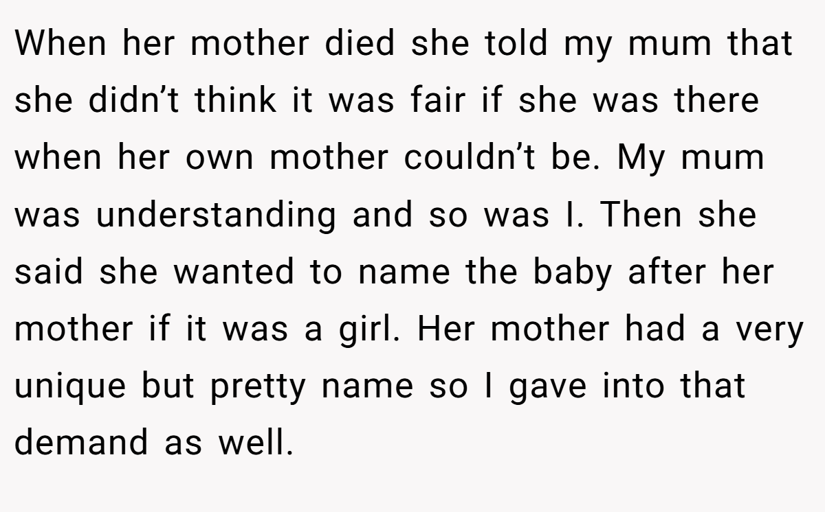 When her mother died she told my mum that she didn’t think it was fair if she was there when her own mother couldn’t be. My mum was understanding and so was I. Then she said she wanted to name the baby after her mother if it was a girl. Her mother had a very unique but pretty name so I gave into that demand as well.