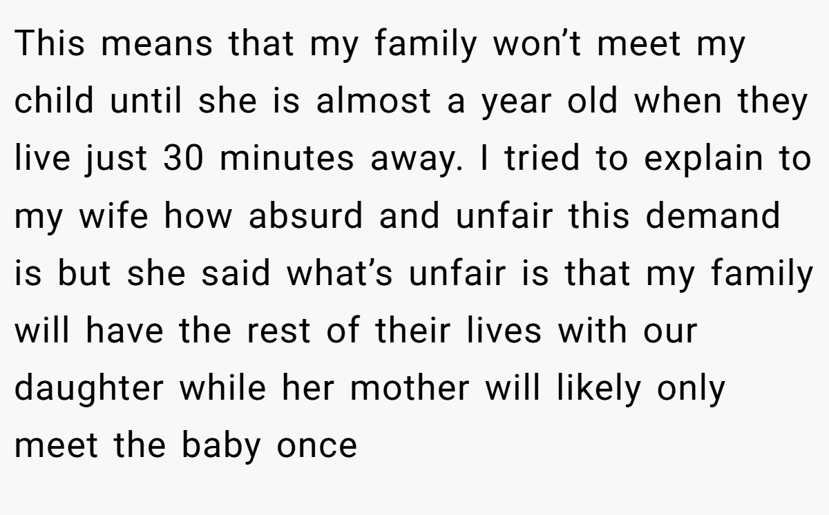 This means that my family won’t meet my child until she is almost a year old when they live just 30 minutes away. I tried to explain to my wife how absurd and unfair this demand is but she said what’s unfair is that my family will have the rest of their lives with our daughter while her mother will likely only meet the baby once
