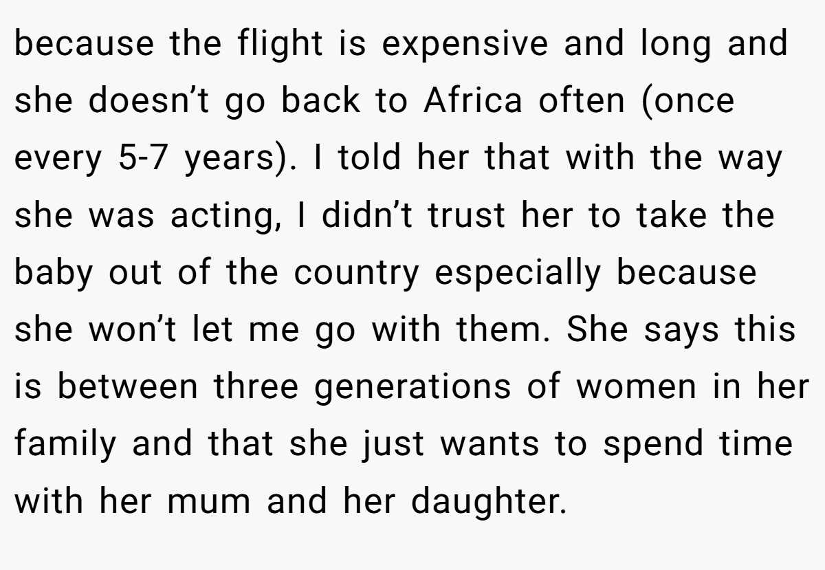 because the flight is expensive and long and she doesn’t go back to Africa often (once every 5-7 years). I told her that with the way she was acting, I didn’t trust her to take the baby out of the country especially because she won’t let me go with them. She says this is between three generations of women in her family and that she just wants to spend time with her mum and her daughter.