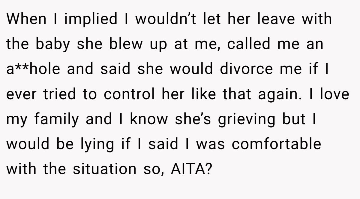 When I implied I wouldn’t let her leave with the baby she blew up at me, called me an a**hole and said she would divorce me if I ever tried to control her like that again. I love my family and I know she’s grieving but I would be lying if I said I was comfortable with the situation so, AITA?