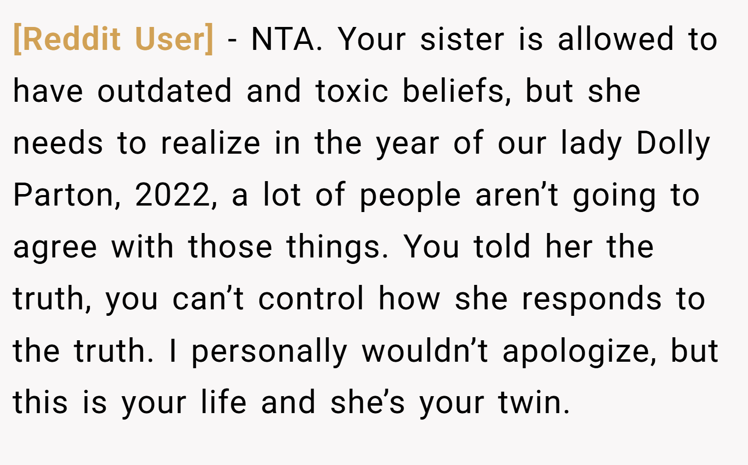[Reddit User] − NTA. Your sister is allowed to have outdated and toxic beliefs, but she needs to realize in the year of our lady Dolly Parton, 2022, a lot of people aren’t going to agree with those things. You told her the truth, you can’t control how she responds to the truth. I personally wouldn’t apologize, but this is your life and she’s your twin.