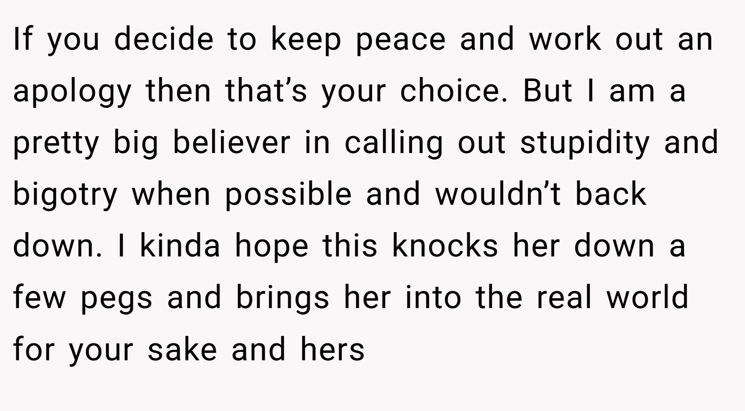 If you decide to keep peace and work out an apology then that’s your choice. But I am a pretty big believer in calling out stupidity and bigotry when possible and wouldn’t back down. I kinda hope this knocks her down a few pegs and brings her into the real world for your sake and hers