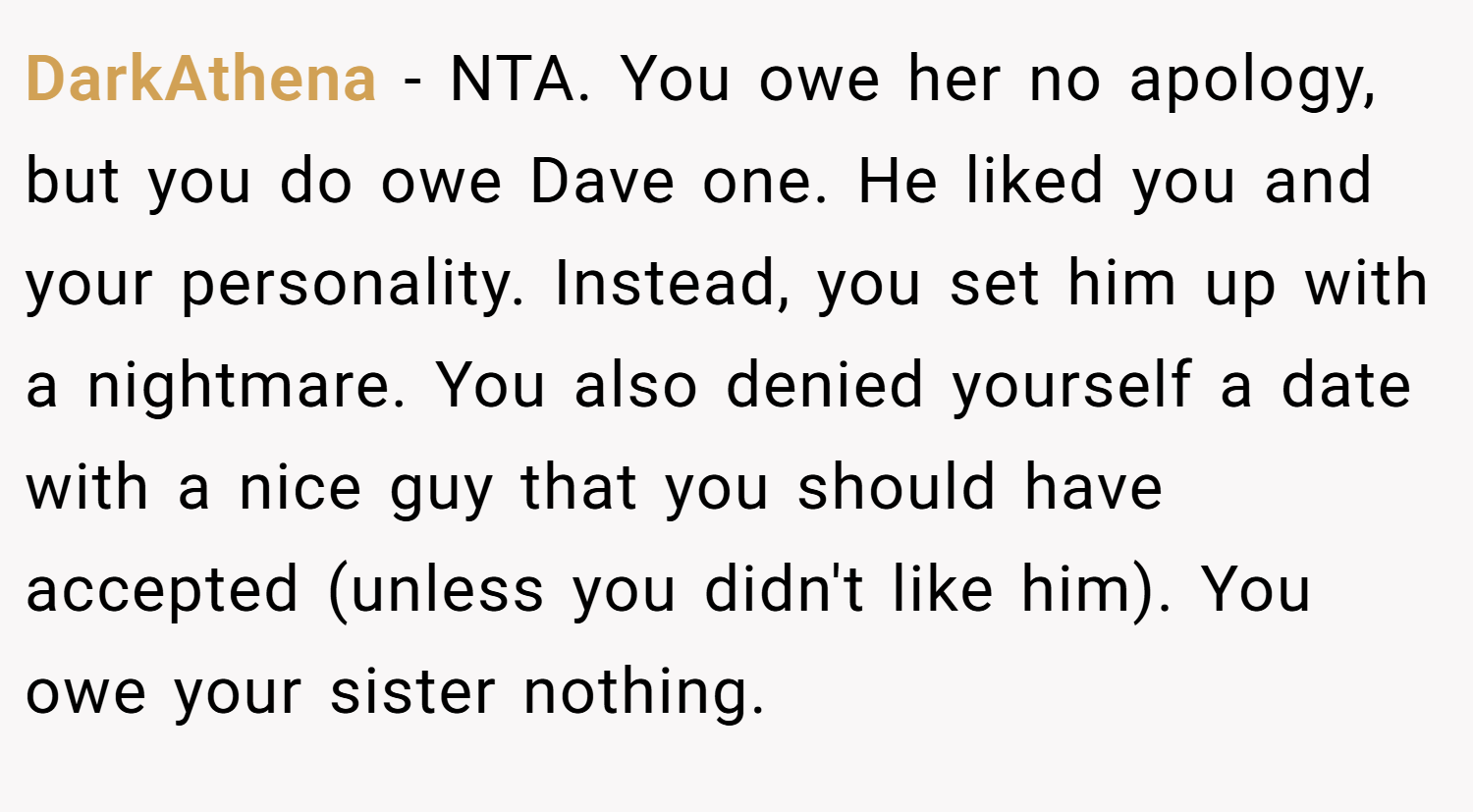 DarkAthena − NTA. You owe her no apology, but you do owe Dave one. He liked you and your personality. Instead, you set him up with a nightmare. You also denied yourself a date with a nice guy that you should have accepted (unless you didn't like him). You owe your sister nothing.