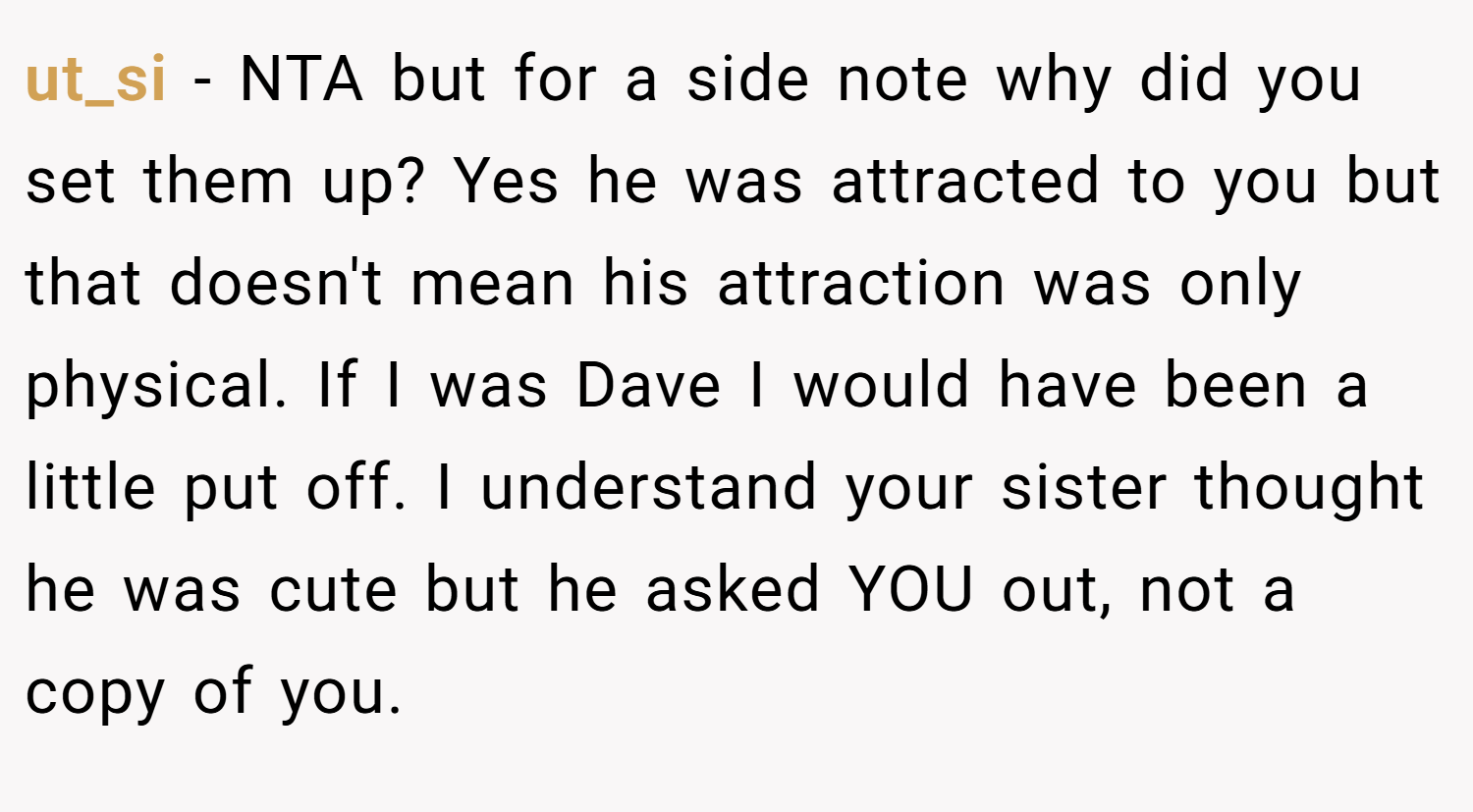 ut_si − NTA but for a side note why did you set them up? Yes he was attracted to you but that doesn't mean his attraction was only physical. If I was Dave I would have been a little put off. I understand your sister thought he was cute but he asked YOU out, not a copy of you.