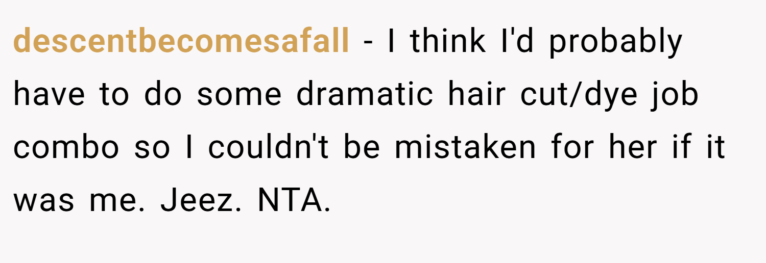 descentbecomesafall − I think I'd probably have to do some dramatic hair cut/dye job combo so I couldn't be mistaken for her if it was me. Jeez. NTA.