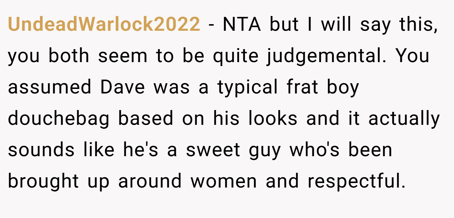 UndeadWarlock2022 − NTA but I will say this, you both seem to be quite judgemental. You assumed Dave was a typical frat boy douchebag based on his looks and it actually sounds like he's a sweet guy who's been brought up around women and respectful.