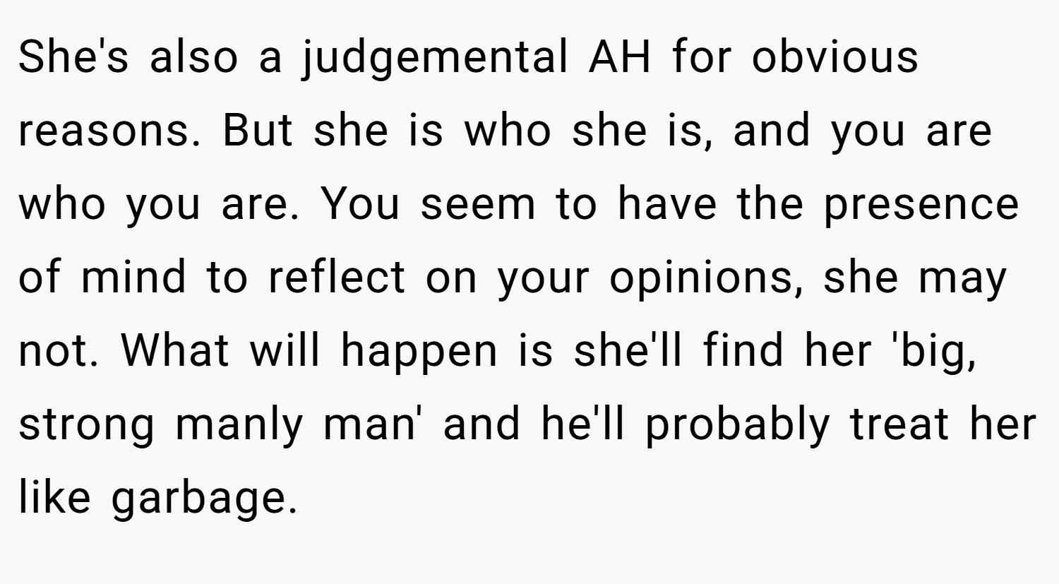 She's also a judgemental AH for obvious reasons. But she is who she is, and you are who you are. You seem to have the presence of mind to reflect on your opinions, she may not. What will happen is she'll find her 'big, strong manly man' and he'll probably treat her like garbage.