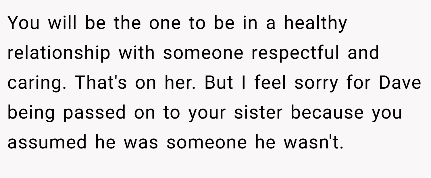 You will be the one to be in a healthy relationship with someone respectful and caring. That's on her. But I feel sorry for Dave being passed on to your sister because you assumed he was someone he wasn't.