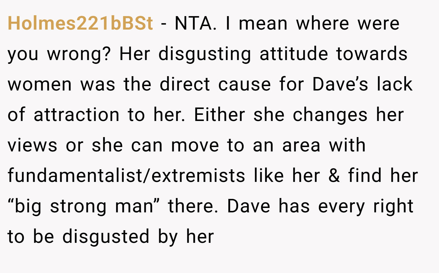 Holmes221bBSt − NTA. I mean where were you wrong? Her disgusting attitude towards women was the direct cause for Dave’s lack of attraction to her. Either she changes her views or she can move to an area with fundamentalist/extremists like her & find her “big strong man” there. Dave has every right to be disgusted by her