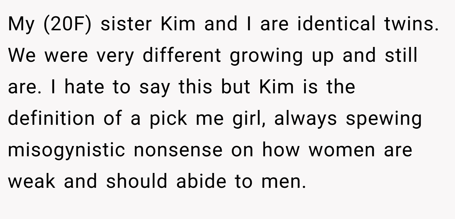 My (20F) sister Kim and I are identical twins. We were very different growing up and still are. I hate to say this but Kim is the definition of a pick me girl, always spewing misogynistic nonsense on how women are weak and should abide to men.