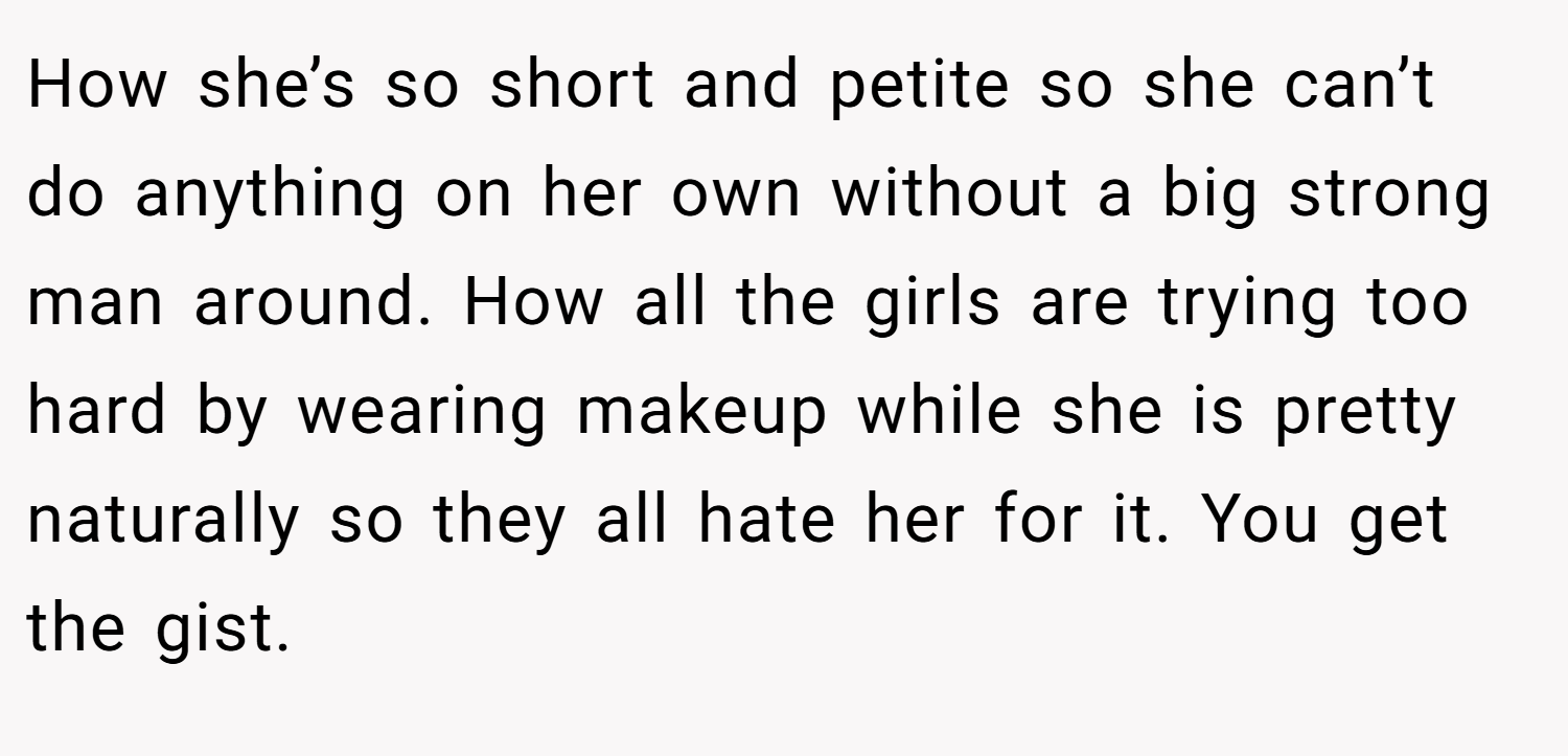 How she’s so short and petite so she can’t do anything on her own without a big strong man around. How all the girls are trying too hard by wearing makeup while she is pretty naturally so they all hate her for it. You get the gist.