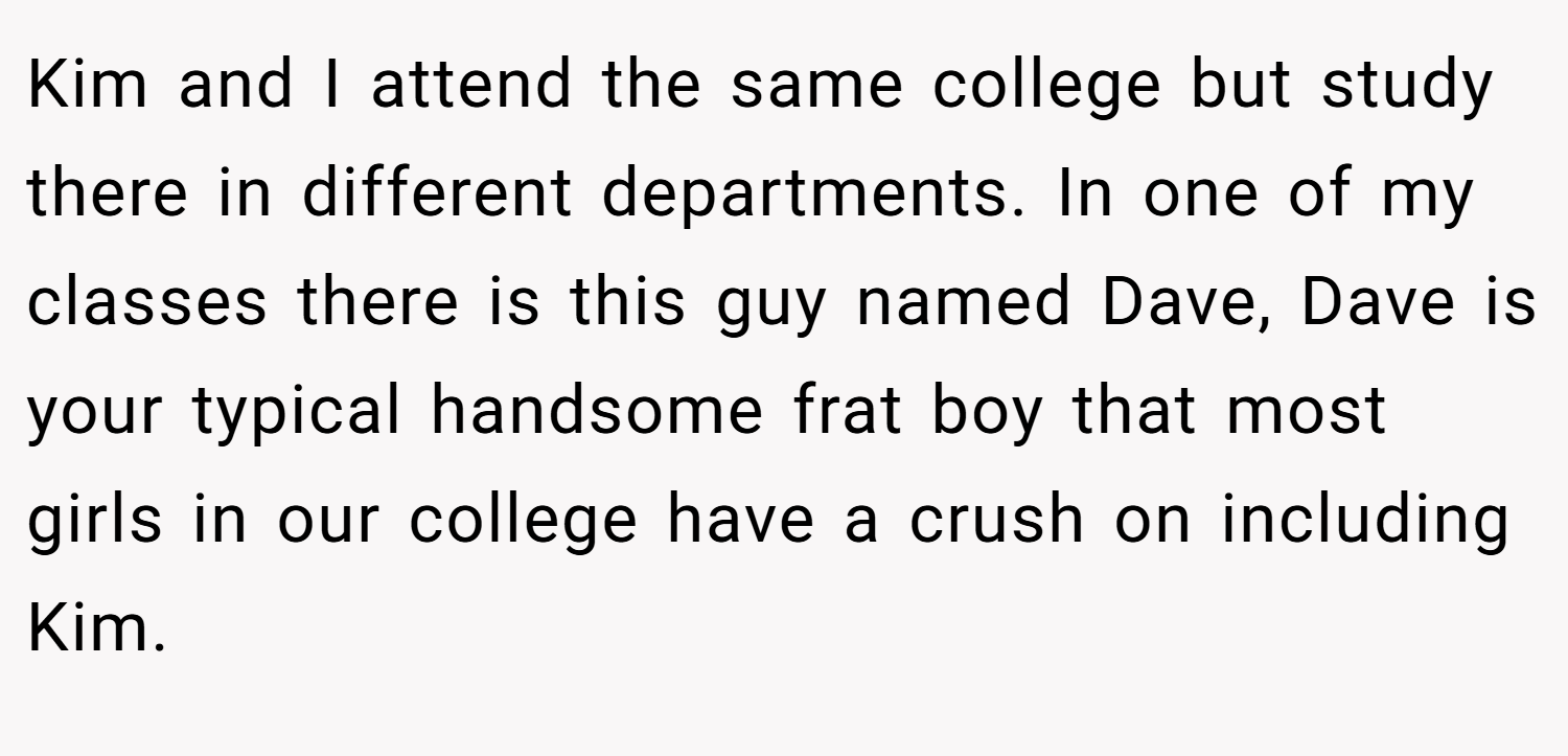 Kim and I attend the same college but study there in different departments. In one of my classes there is this guy named Dave, Dave is your typical handsome frat boy that most girls in our college have a crush on including Kim.