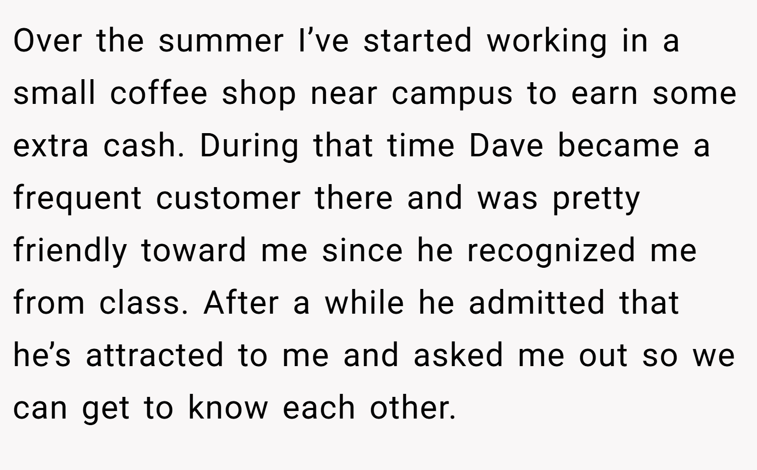 Over the summer I’ve started working in a small coffee shop near campus to earn some extra cash. During that time Dave became a frequent customer there and was pretty friendly toward me since he recognized me from class. After a while he admitted that he’s attracted to me and asked me out so we can get to know each other.