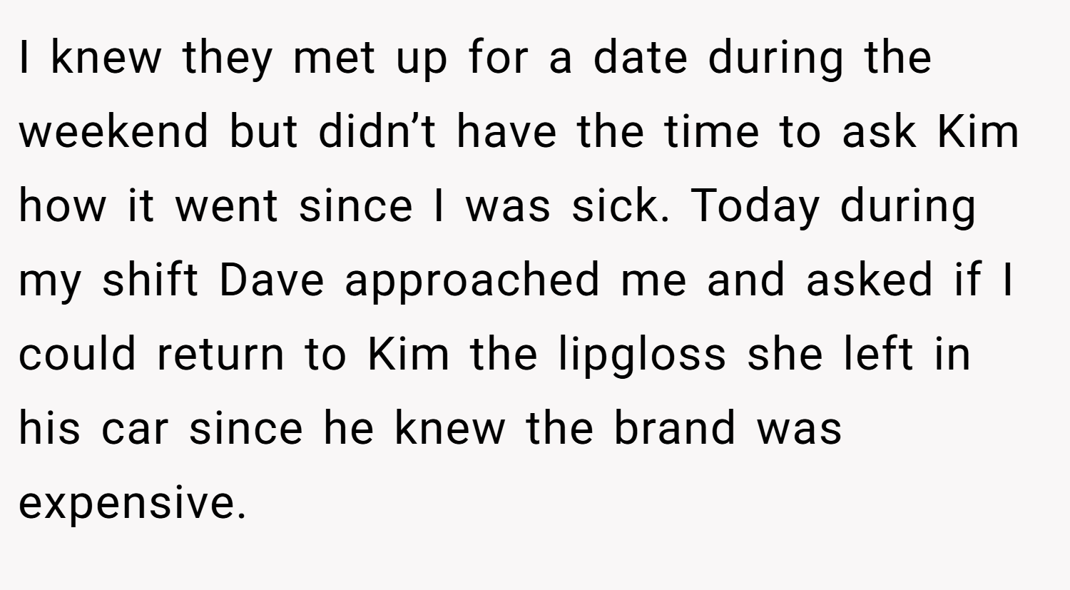 I knew they met up for a date during the weekend but didn’t have the time to ask Kim how it went since I was sick. Today during my shift Dave approached me and asked if I could return to Kim the lipgloss she left in his car since he knew the brand was expensive.