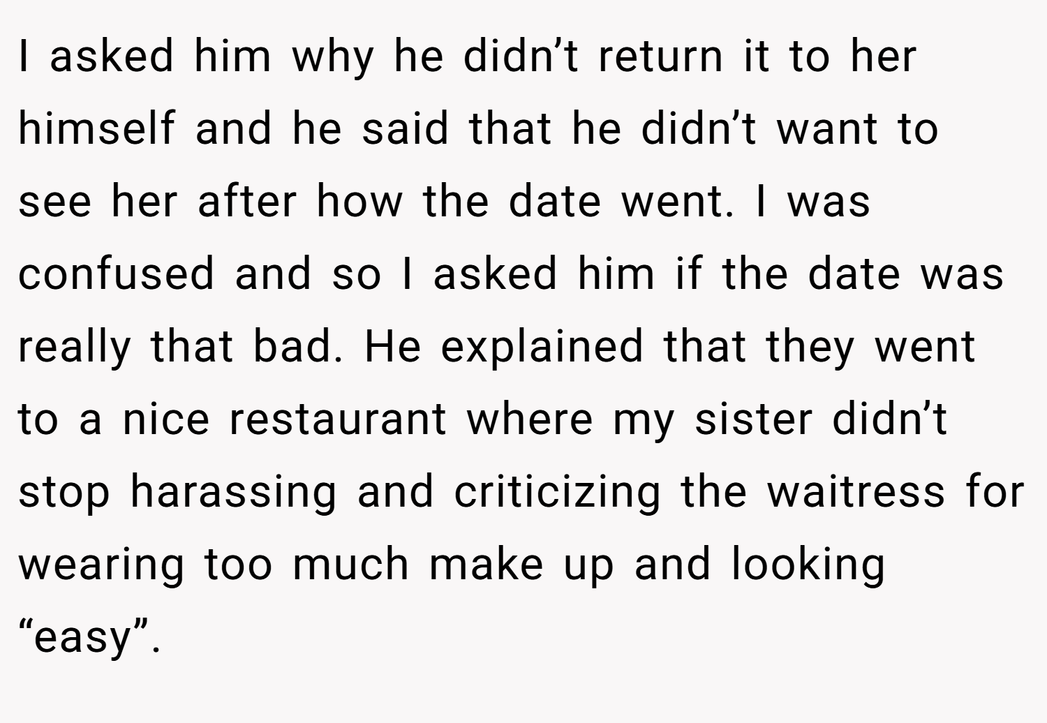 I asked him why he didn’t return it to her himself and he said that he didn’t want to see her after how the date went. I was confused and so I asked him if the date was really that bad. He explained that they went to a nice restaurant where my sister didn’t stop harassing and criticizing the waitress for wearing too much make up and looking “easy”.