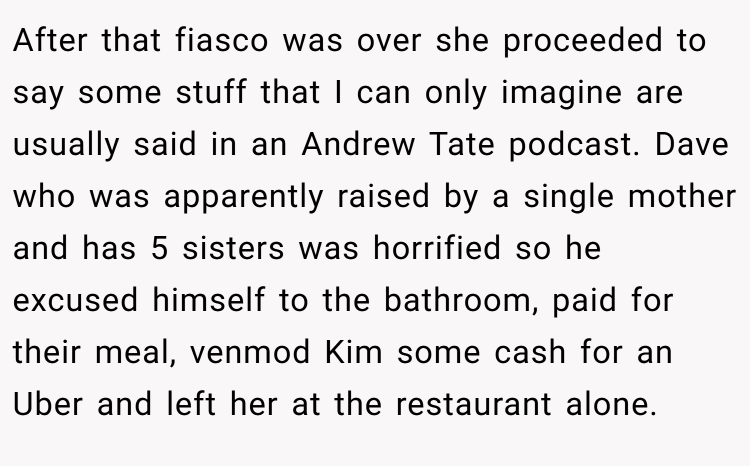 After that fiasco was over she proceeded to say some stuff that I can only imagine are usually said in an Andrew Tate podcast. Dave who was apparently raised by a single mother and has 5 sisters was horrified so he excused himself to the bathroom, paid for their meal, venmod Kim some cash for an Uber and left her at the restaurant alone.