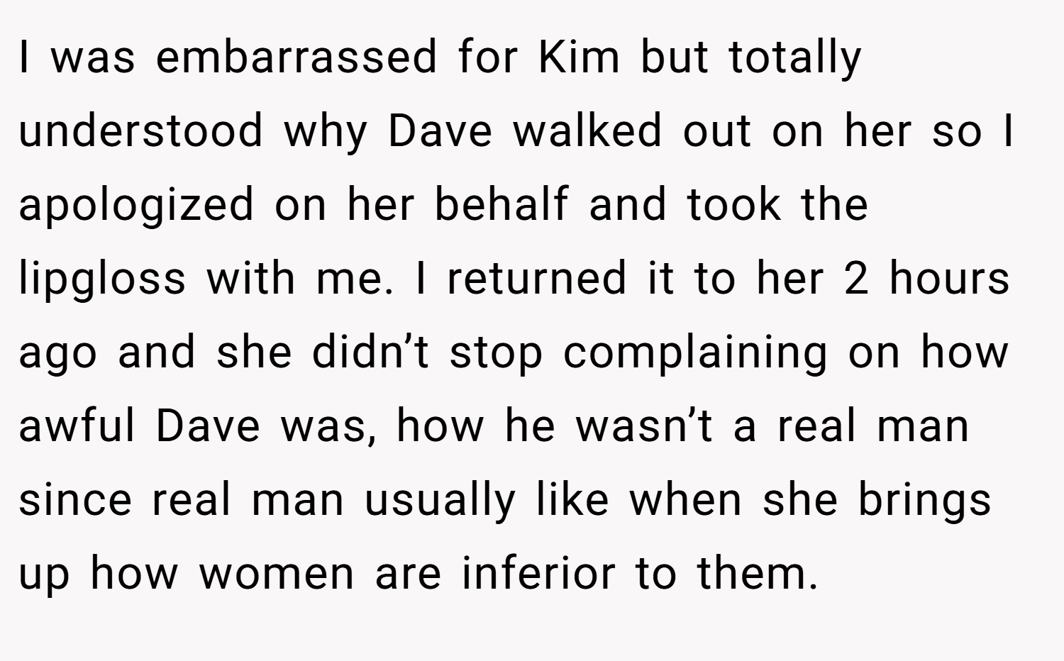 I was embarrassed for Kim but totally understood why Dave walked out on her so I apologized on her behalf and took the lipgloss with me. I returned it to her 2 hours ago and she didn’t stop complaining on how awful Dave was, how he wasn’t a real man since real man usually like when she brings up how women are inferior to them.